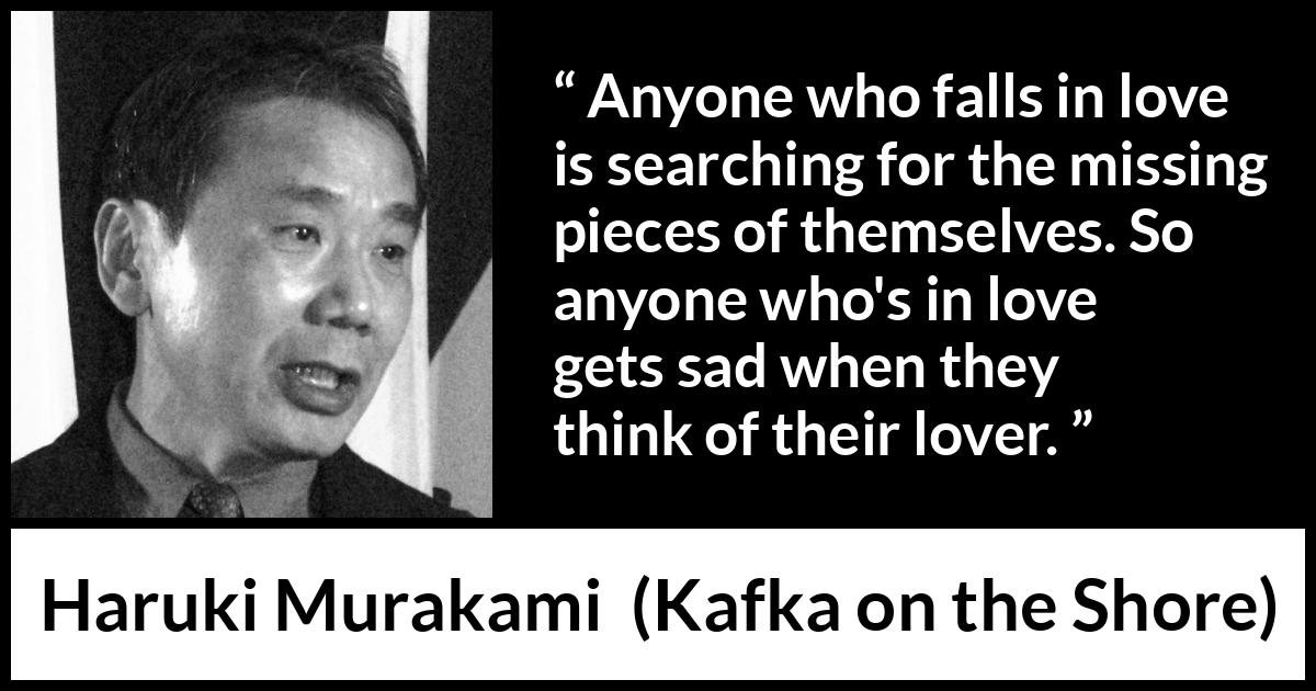 Haruki Murakami quote about love from Kafka on the Shore - Anyone who falls in love is searching for the missing pieces of themselves. So anyone who's in love gets sad when they think of their lover.