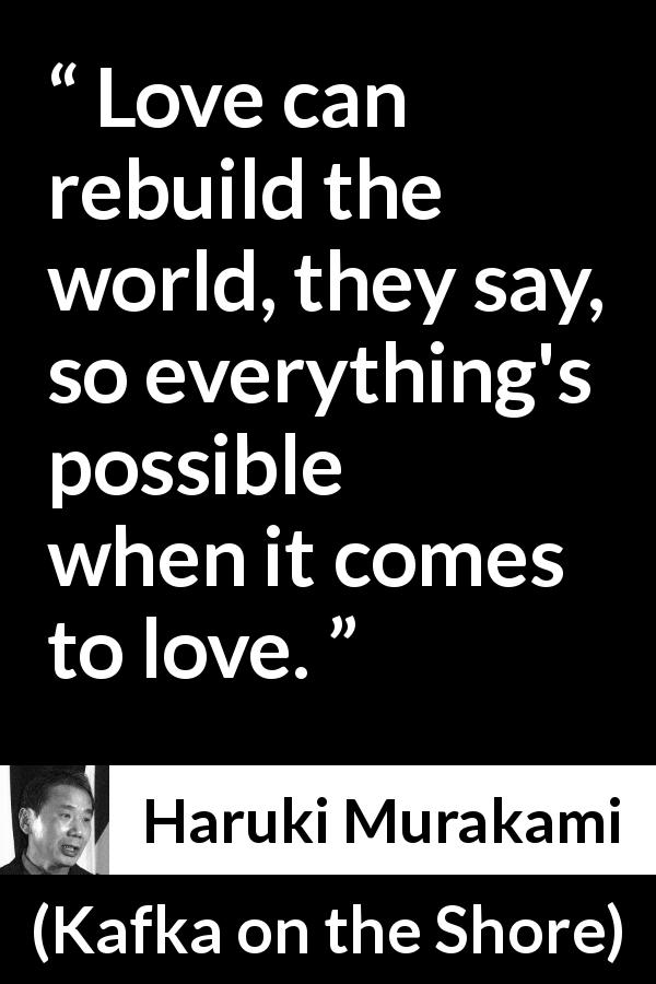 Haruki Murakami quote about love from Kafka on the Shore - Love can rebuild the world, they say, so everything's possible when it comes to love.