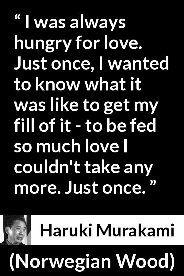 Haruki Murakami quote about love from Norwegian Wood - I was always hungry for love. Just once, I wanted to know what it was like to get my fill of it - to be fed so much love I couldn't take any more. Just once.