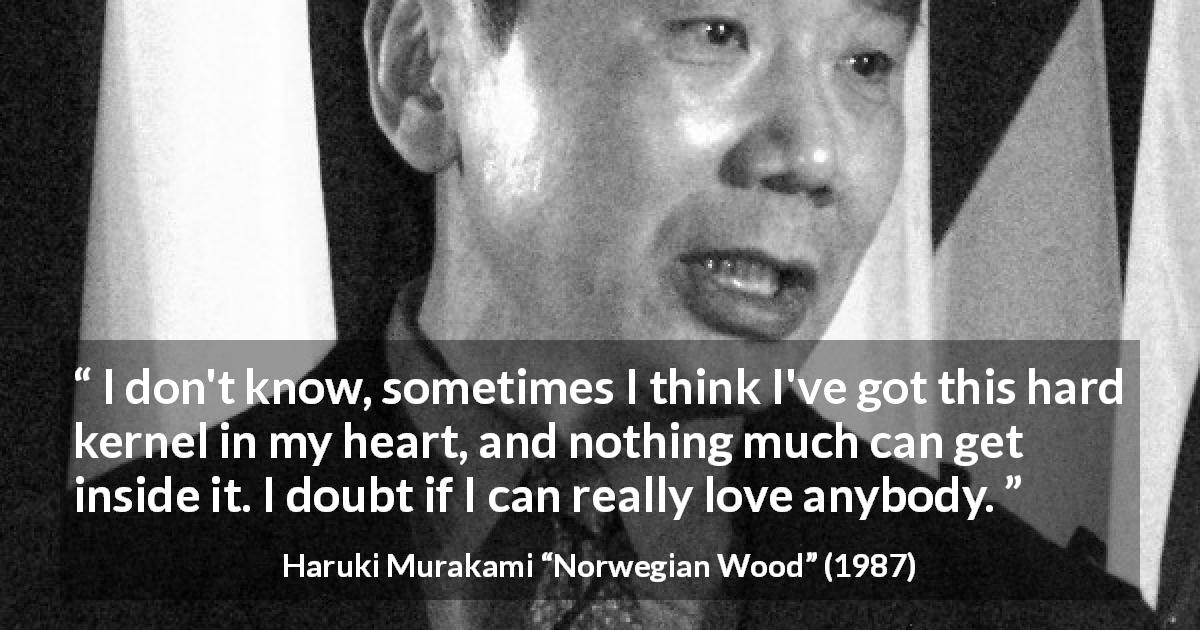 Haruki Murakami quote about love from Norwegian Wood - I don't know, sometimes I think I've got this hard kernel in my heart, and nothing much can get inside it. I doubt if I can really love anybody.