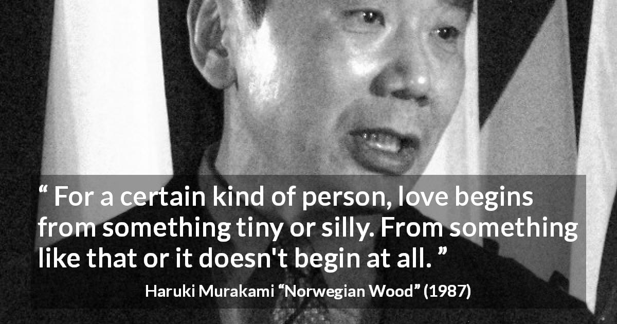 Haruki Murakami quote about love from Norwegian Wood - For a certain kind of person, love begins from something tiny or silly. From something like that or it doesn't begin at all.