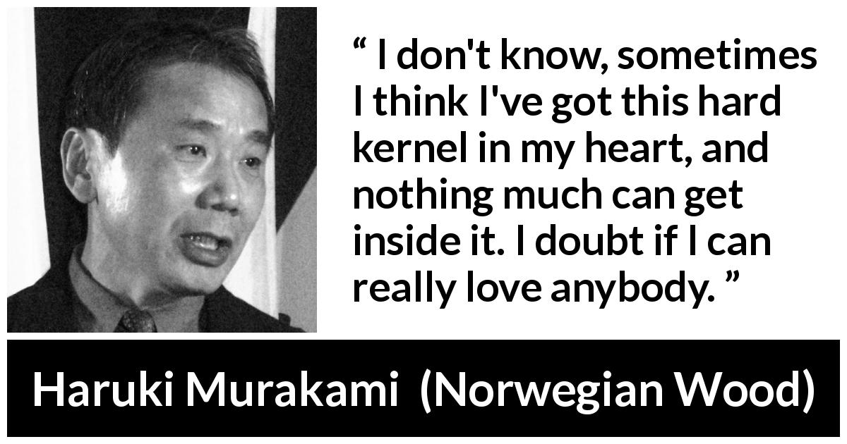 Haruki Murakami quote about love from Norwegian Wood - I don't know, sometimes I think I've got this hard kernel in my heart, and nothing much can get inside it. I doubt if I can really love anybody.