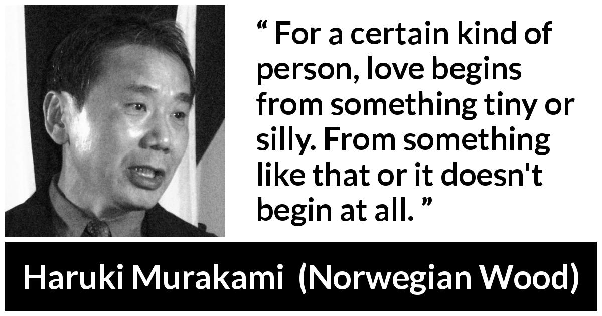 Haruki Murakami quote about love from Norwegian Wood - For a certain kind of person, love begins from something tiny or silly. From something like that or it doesn't begin at all.