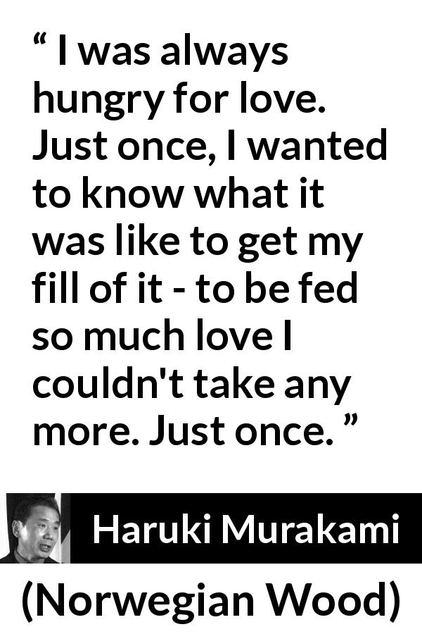 Haruki Murakami quote about love from Norwegian Wood - I was always hungry for love. Just once, I wanted to know what it was like to get my fill of it - to be fed so much love I couldn't take any more. Just once.