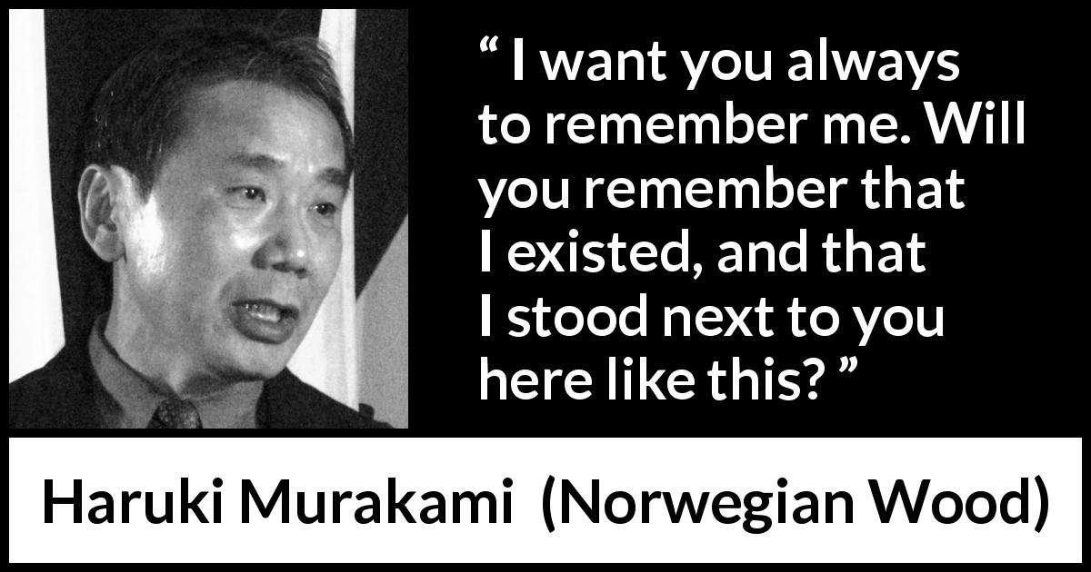 Haruki Murakami quote about memory from Norwegian Wood - I want you always to remember me. Will you remember that I existed, and that I stood next to you here like this?