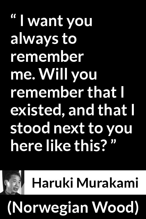 Haruki Murakami quote about memory from Norwegian Wood - I want you always to remember me. Will you remember that I existed, and that I stood next to you here like this?