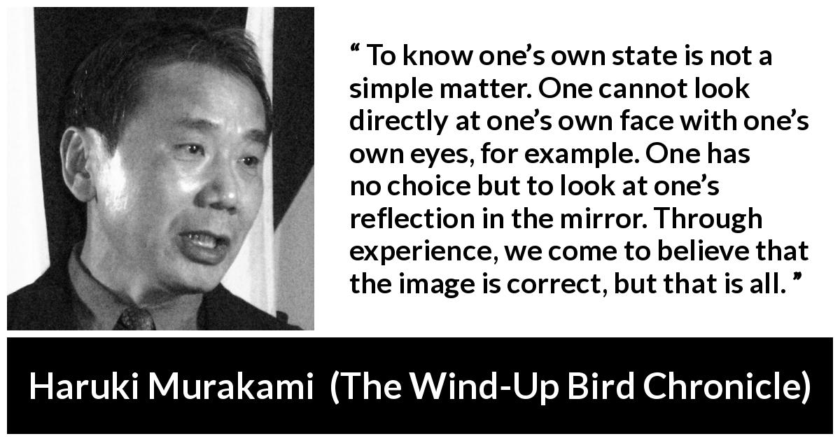 Haruki Murakami quote about mirror from The Wind-Up Bird Chronicle - To know one’s own state is not a simple matter. One cannot look directly at one’s own face with one’s own eyes, for example. One has no choice but to look at one’s reflection in the mirror. Through experience, we come to believe that the image is correct, but that is all.