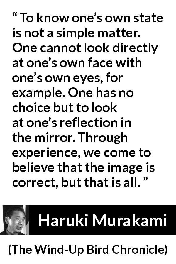 Haruki Murakami quote about mirror from The Wind-Up Bird Chronicle - To know one’s own state is not a simple matter. One cannot look directly at one’s own face with one’s own eyes, for example. One has no choice but to look at one’s reflection in the mirror. Through experience, we come to believe that the image is correct, but that is all.