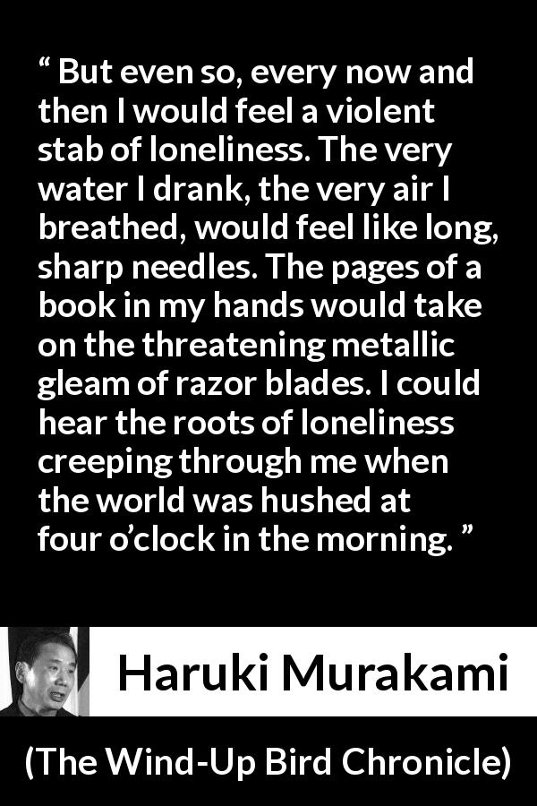 Haruki Murakami quote about morning from The Wind-Up Bird Chronicle - But even so, every now and then I would feel a violent stab of loneliness. The very water I drank, the very air I breathed, would feel like long, sharp needles. The pages of a book in my hands would take on the threatening metallic gleam of razor blades. I could hear the roots of loneliness creeping through me when the world was hushed at four o’clock in the morning.