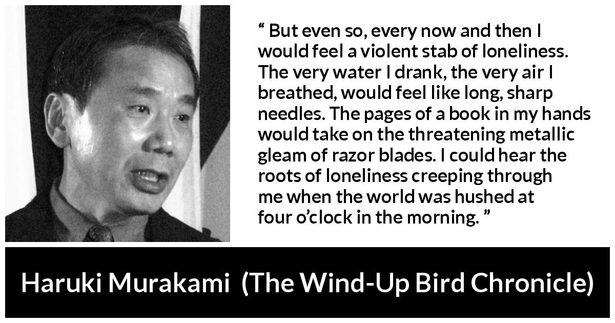 Haruki Murakami quote about morning from The Wind-Up Bird Chronicle - But even so, every now and then I would feel a violent stab of loneliness. The very water I drank, the very air I breathed, would feel like long, sharp needles. The pages of a book in my hands would take on the threatening metallic gleam of razor blades. I could hear the roots of loneliness creeping through me when the world was hushed at four o’clock in the morning.