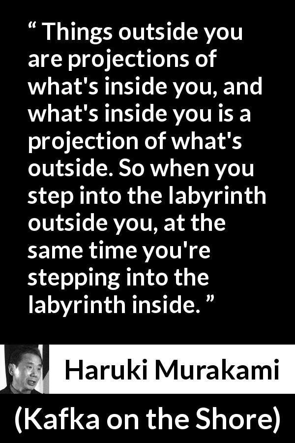 Haruki Murakami quote about outside from Kafka on the Shore - Things outside you are projections of what's inside you, and what's inside you is a projection of what's outside. So when you step into the labyrinth outside you, at the same time you're stepping into the labyrinth inside.