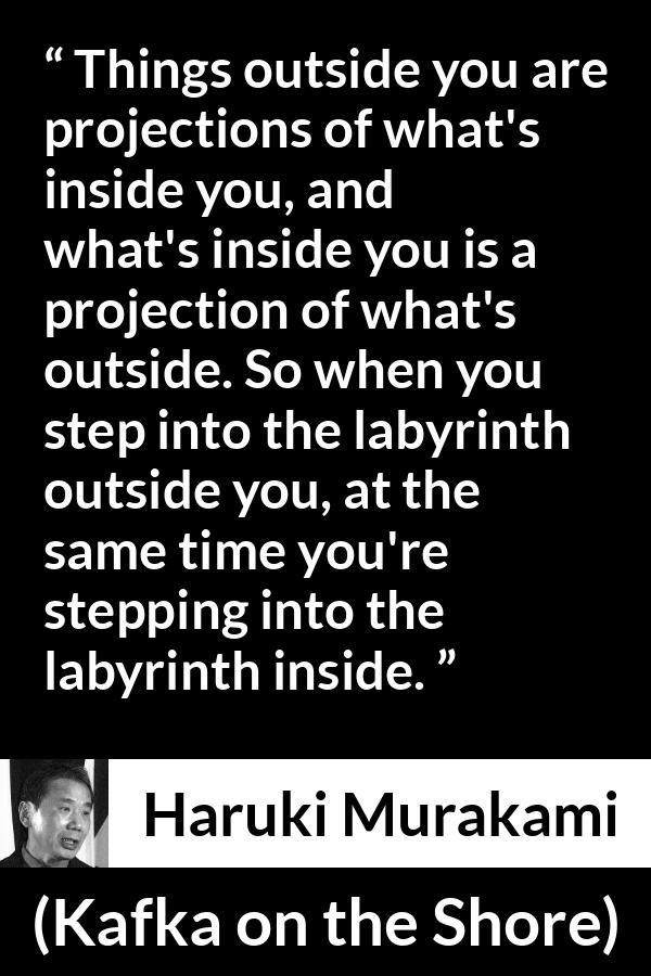 Haruki Murakami quote about outside from Kafka on the Shore - Things outside you are projections of what's inside you, and what's inside you is a projection of what's outside. So when you step into the labyrinth outside you, at the same time you're stepping into the labyrinth inside.