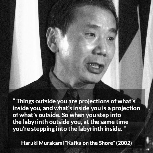 Haruki Murakami quote about outside from Kafka on the Shore - Things outside you are projections of what's inside you, and what's inside you is a projection of what's outside. So when you step into the labyrinth outside you, at the same time you're stepping into the labyrinth inside.