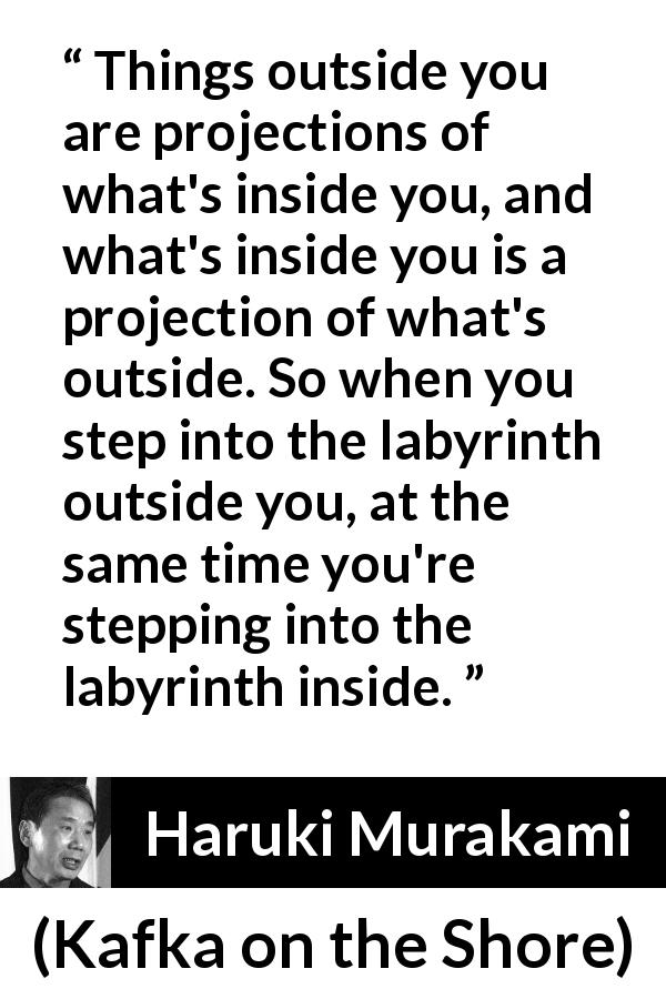 Haruki Murakami quote about outside from Kafka on the Shore - Things outside you are projections of what's inside you, and what's inside you is a projection of what's outside. So when you step into the labyrinth outside you, at the same time you're stepping into the labyrinth inside.