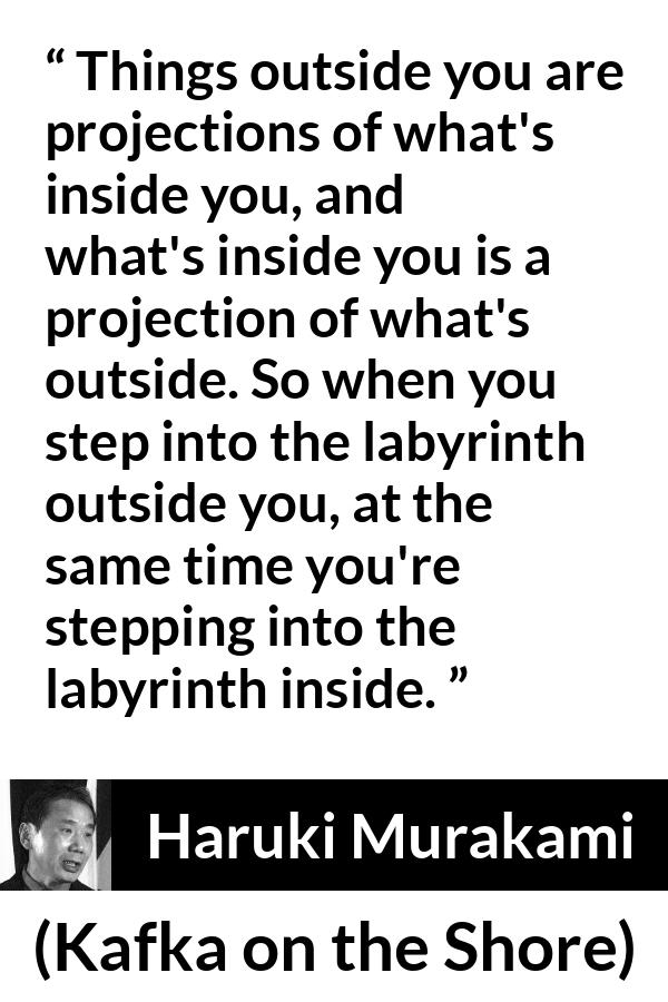 Haruki Murakami quote about outside from Kafka on the Shore - Things outside you are projections of what's inside you, and what's inside you is a projection of what's outside. So when you step into the labyrinth outside you, at the same time you're stepping into the labyrinth inside.