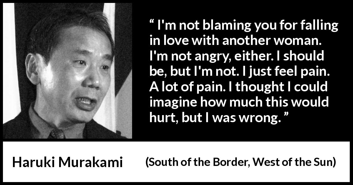 Haruki Murakami quote about pain from South of the Border, West of the Sun - I'm not blaming you for falling in love with another woman. I'm not angry, either. I should be, but I'm not. I just feel pain. A lot of pain. I thought I could imagine how much this would hurt, but I was wrong.