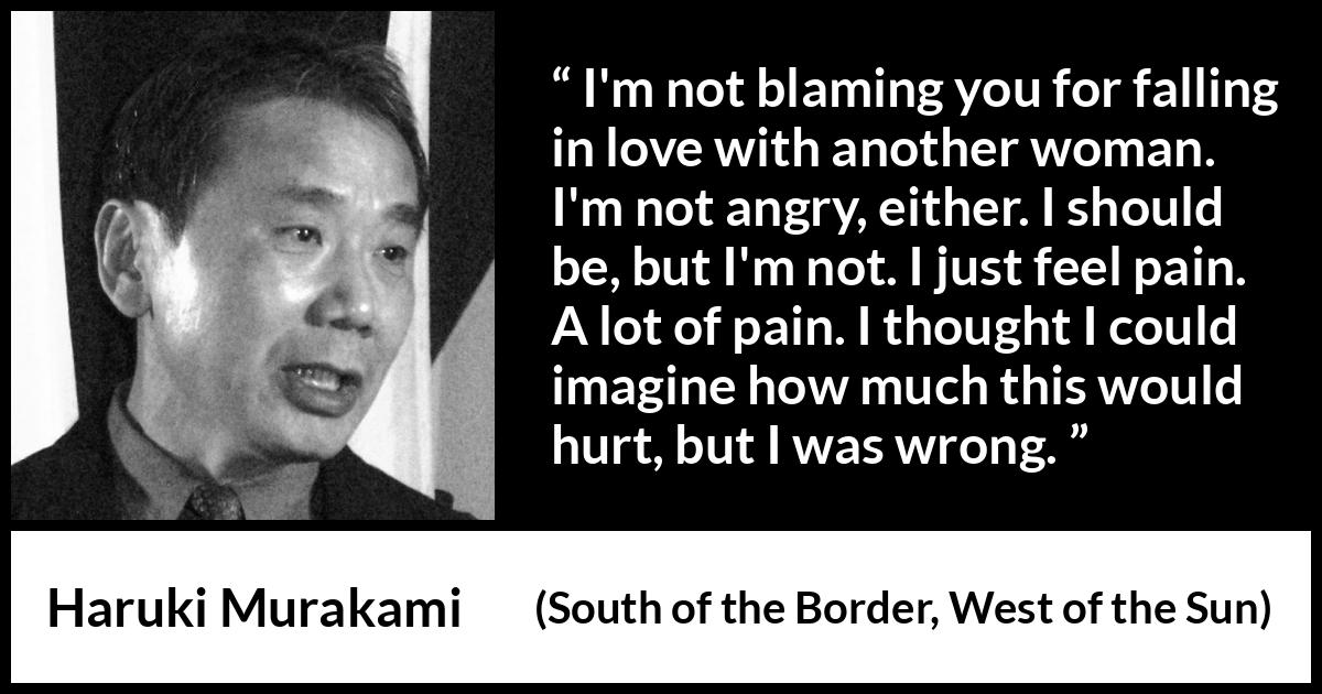 Haruki Murakami quote about pain from South of the Border, West of the Sun - I'm not blaming you for falling in love with another woman. I'm not angry, either. I should be, but I'm not. I just feel pain. A lot of pain. I thought I could imagine how much this would hurt, but I was wrong.