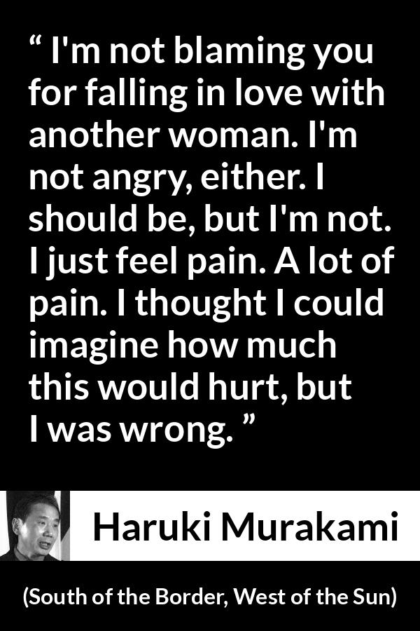 Haruki Murakami quote about pain from South of the Border, West of the Sun - I'm not blaming you for falling in love with another woman. I'm not angry, either. I should be, but I'm not. I just feel pain. A lot of pain. I thought I could imagine how much this would hurt, but I was wrong.