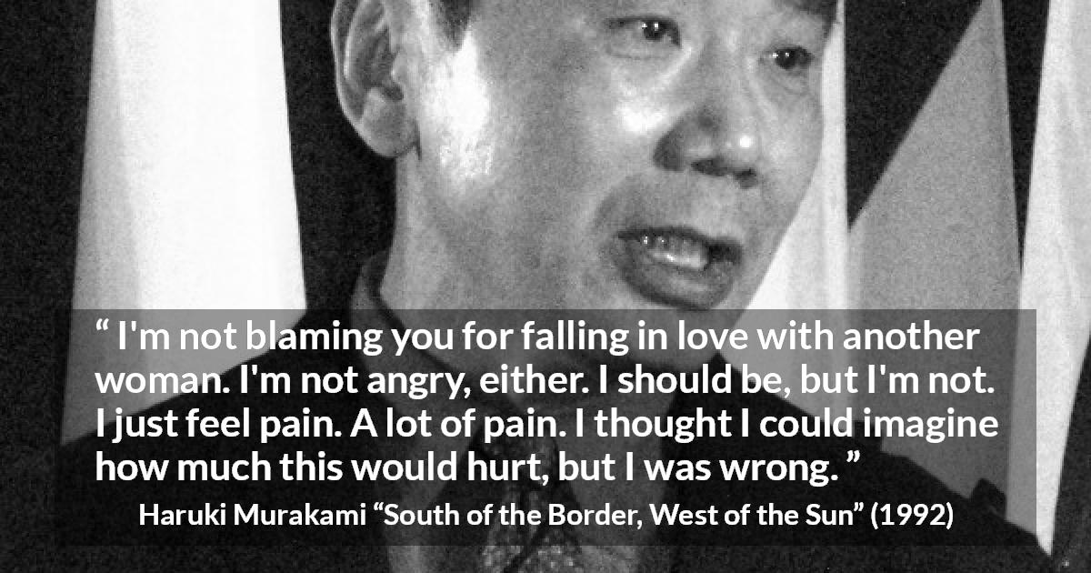 Haruki Murakami quote about pain from South of the Border, West of the Sun - I'm not blaming you for falling in love with another woman. I'm not angry, either. I should be, but I'm not. I just feel pain. A lot of pain. I thought I could imagine how much this would hurt, but I was wrong.