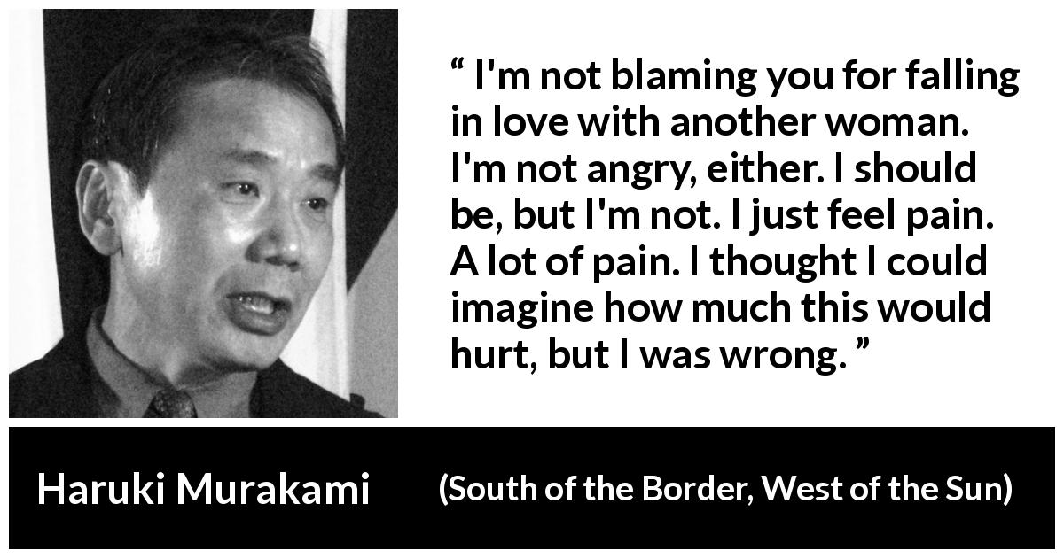 Haruki Murakami quote about pain from South of the Border, West of the Sun - I'm not blaming you for falling in love with another woman. I'm not angry, either. I should be, but I'm not. I just feel pain. A lot of pain. I thought I could imagine how much this would hurt, but I was wrong.