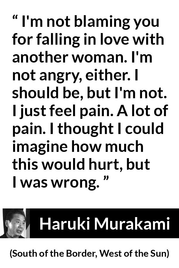 Haruki Murakami quote about pain from South of the Border, West of the Sun - I'm not blaming you for falling in love with another woman. I'm not angry, either. I should be, but I'm not. I just feel pain. A lot of pain. I thought I could imagine how much this would hurt, but I was wrong.