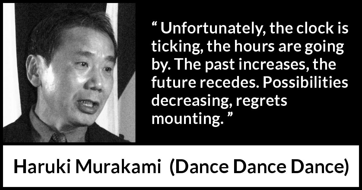 Haruki Murakami quote about past from Dance Dance Dance - Unfortunately, the clock is ticking, the hours are going by. The past increases, the future recedes. Possibilities decreasing, regrets mounting.