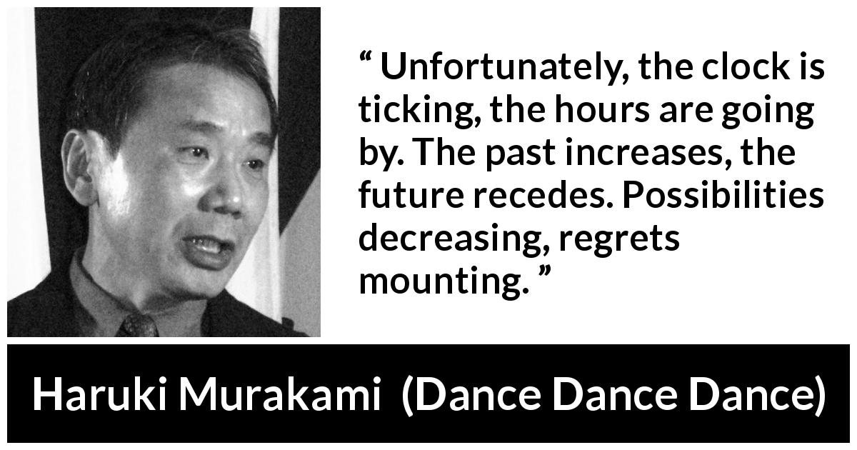 Haruki Murakami quote about past from Dance Dance Dance - Unfortunately, the clock is ticking, the hours are going by. The past increases, the future recedes. Possibilities decreasing, regrets mounting.