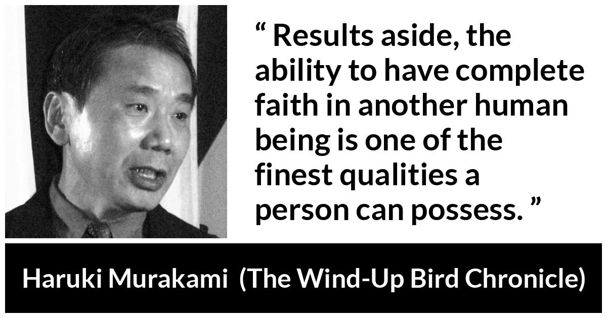 Haruki Murakami about quality (“The Wind-Up Bird Chronicle”, 1997) Haruki Murakami about quality (“The Wind-Up Bird Chronicle”, 1997) - Results aside, the ability to have complete faith in another human being is one of the finest qualities a person can possess.