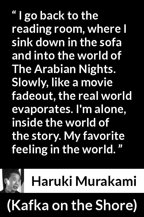 Haruki Murakami quote about reality from Kafka on the Shore - I go back to the reading room, where I sink down in the sofa and into the world of The Arabian Nights. Slowly, like a movie fadeout, the real world evaporates. I'm alone, inside the world of the story. My favorite feeling in the world.