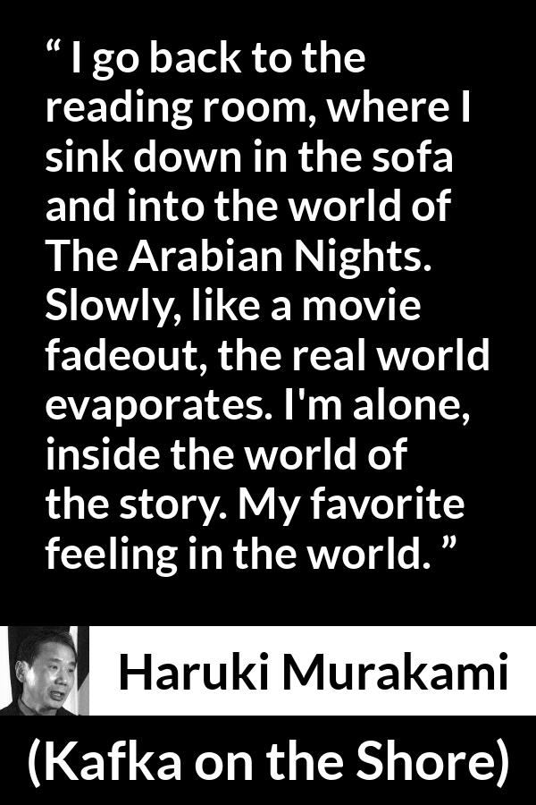 Haruki Murakami quote about reality from Kafka on the Shore - I go back to the reading room, where I sink down in the sofa and into the world of The Arabian Nights. Slowly, like a movie fadeout, the real world evaporates. I'm alone, inside the world of the story. My favorite feeling in the world.