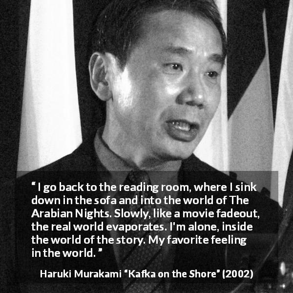 Haruki Murakami quote about reality from Kafka on the Shore - I go back to the reading room, where I sink down in the sofa and into the world of The Arabian Nights. Slowly, like a movie fadeout, the real world evaporates. I'm alone, inside the world of the story. My favorite feeling in the world.
