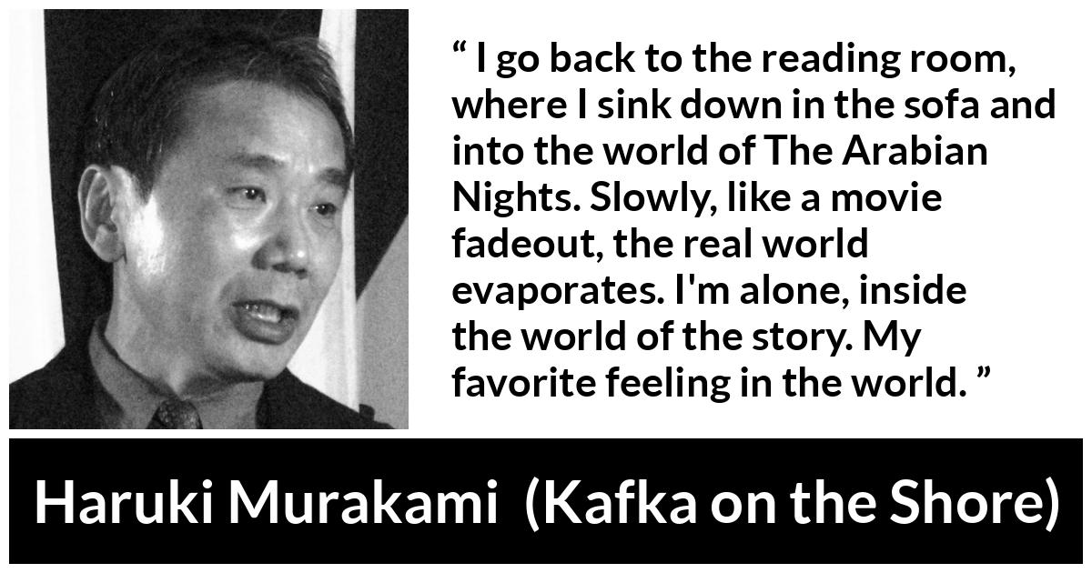 Haruki Murakami quote about reality from Kafka on the Shore - I go back to the reading room, where I sink down in the sofa and into the world of The Arabian Nights. Slowly, like a movie fadeout, the real world evaporates. I'm alone, inside the world of the story. My favorite feeling in the world.