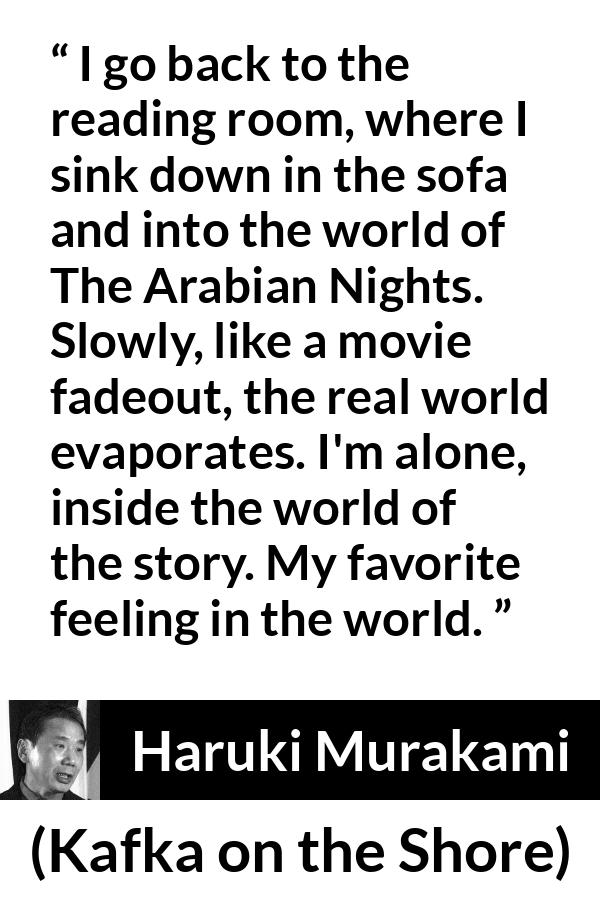 Haruki Murakami quote about reality from Kafka on the Shore - I go back to the reading room, where I sink down in the sofa and into the world of The Arabian Nights. Slowly, like a movie fadeout, the real world evaporates. I'm alone, inside the world of the story. My favorite feeling in the world.