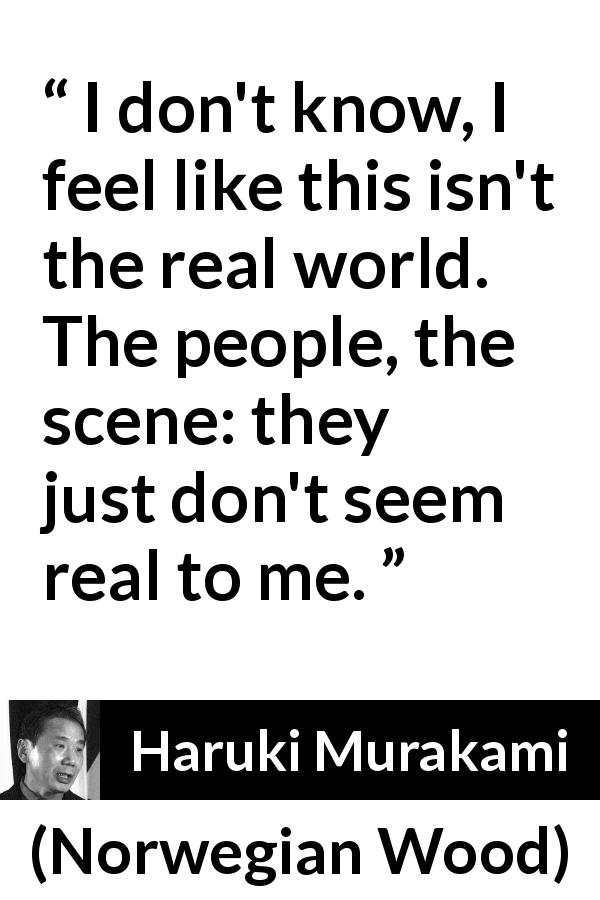 Haruki Murakami quote about reality from Norwegian Wood - I don't know, I feel like this isn't the real world. The people, the scene: they just don't seem real to me.