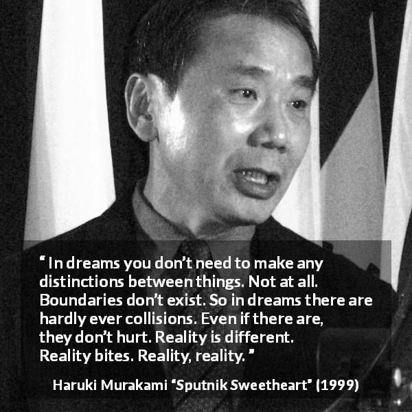 Haruki Murakami quote about reality from Sputnik Sweetheart - In dreams you don’t need to make any distinctions between things. Not at all. Boundaries don’t exist. So in dreams there are hardly ever collisions. Even if there are, they don’t hurt. Reality is different. Reality bites. Reality, reality.