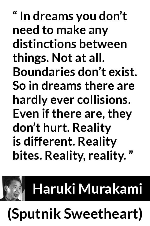 Haruki Murakami quote about reality from Sputnik Sweetheart - In dreams you don’t need to make any distinctions between things. Not at all. Boundaries don’t exist. So in dreams there are hardly ever collisions. Even if there are, they don’t hurt. Reality is different. Reality bites. Reality, reality.