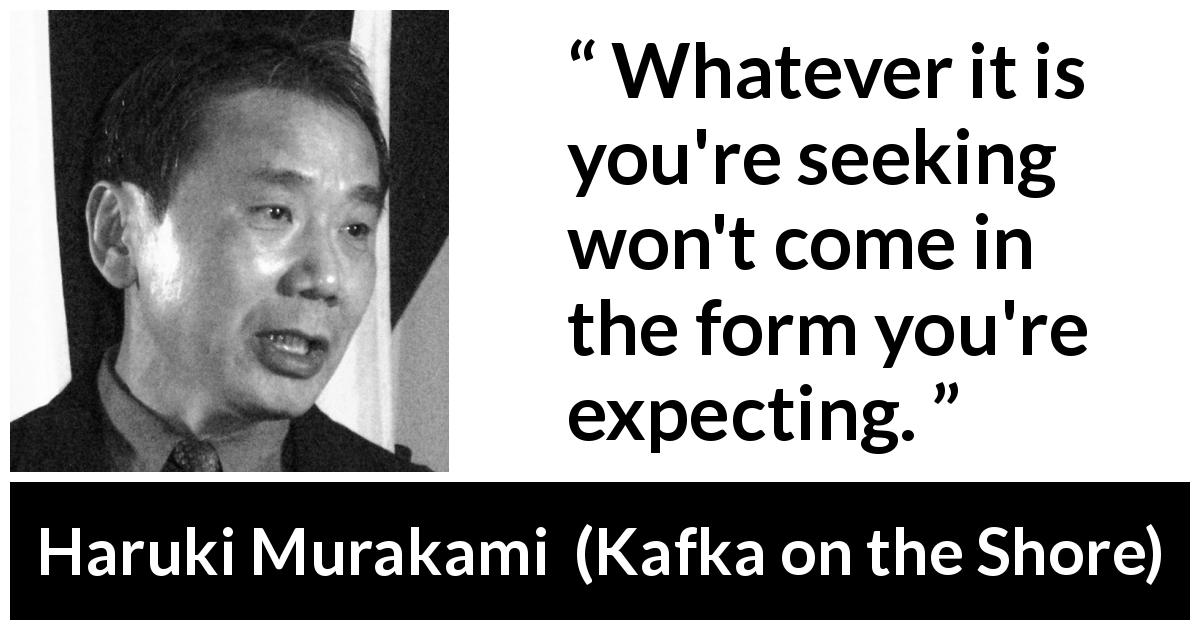 Haruki Murakami quote about search from Kafka on the Shore - Whatever it is you're seeking won't come in the form you're expecting.