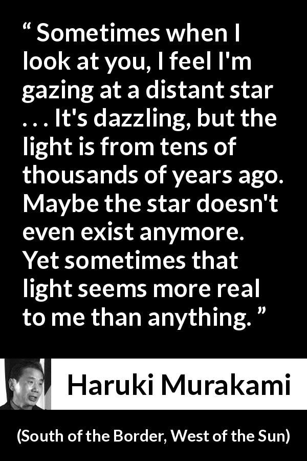 Haruki Murakami quote about stars from South of the Border, West of the Sun - Sometimes when I look at you, I feel I'm gazing at a distant star . . . It's dazzling, but the light is from tens of thousands of years ago. Maybe the star doesn't even exist anymore. Yet sometimes that light seems more real to me than anything.