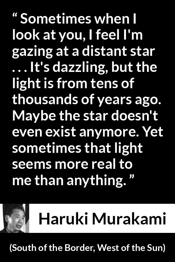 Haruki Murakami quote about stars from South of the Border, West of the Sun - Sometimes when I look at you, I feel I'm gazing at a distant star . . . It's dazzling, but the light is from tens of thousands of years ago. Maybe the star doesn't even exist anymore. Yet sometimes that light seems more real to me than anything.