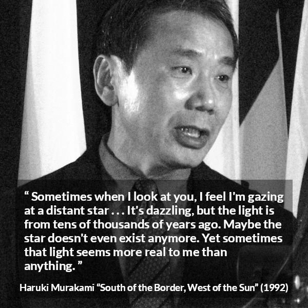 Haruki Murakami quote about stars from South of the Border, West of the Sun - Sometimes when I look at you, I feel I'm gazing at a distant star . . . It's dazzling, but the light is from tens of thousands of years ago. Maybe the star doesn't even exist anymore. Yet sometimes that light seems more real to me than anything.