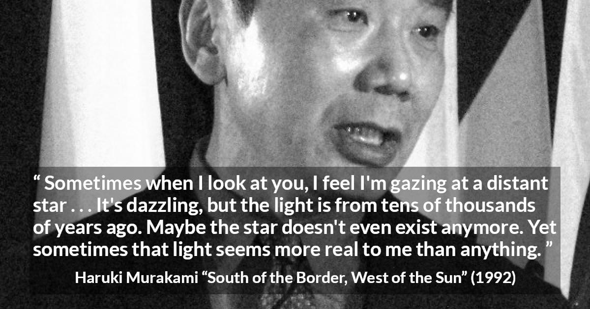 Haruki Murakami quote about stars from South of the Border, West of the Sun - Sometimes when I look at you, I feel I'm gazing at a distant star . . . It's dazzling, but the light is from tens of thousands of years ago. Maybe the star doesn't even exist anymore. Yet sometimes that light seems more real to me than anything.