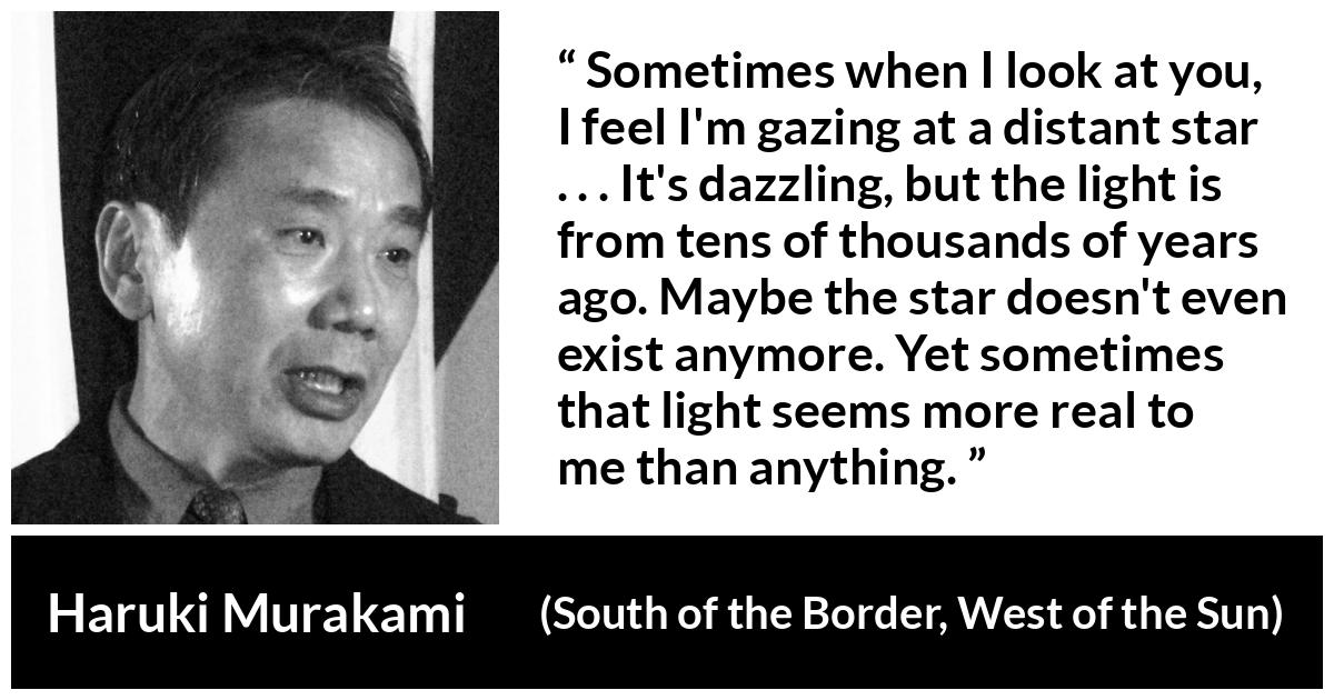 Haruki Murakami quote about stars from South of the Border, West of the Sun - Sometimes when I look at you, I feel I'm gazing at a distant star . . . It's dazzling, but the light is from tens of thousands of years ago. Maybe the star doesn't even exist anymore. Yet sometimes that light seems more real to me than anything.