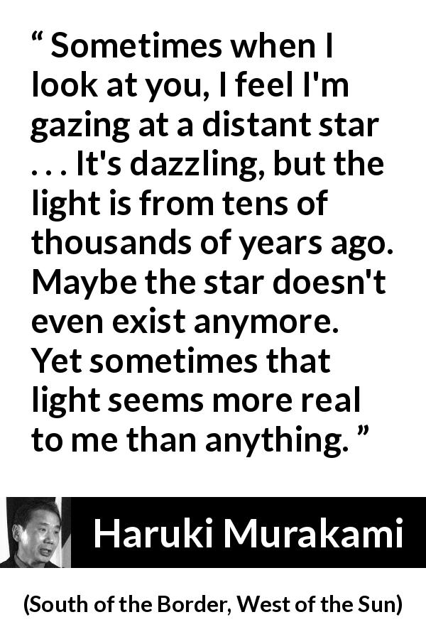 Haruki Murakami quote about stars from South of the Border, West of the Sun - Sometimes when I look at you, I feel I'm gazing at a distant star . . . It's dazzling, but the light is from tens of thousands of years ago. Maybe the star doesn't even exist anymore. Yet sometimes that light seems more real to me than anything.