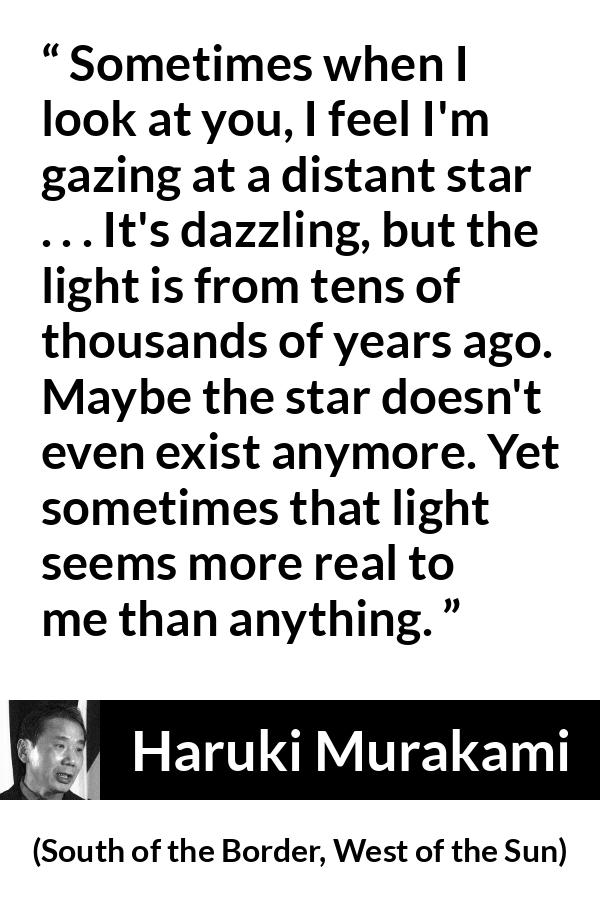 Haruki Murakami quote about stars from South of the Border, West of the Sun - Sometimes when I look at you, I feel I'm gazing at a distant star . . . It's dazzling, but the light is from tens of thousands of years ago. Maybe the star doesn't even exist anymore. Yet sometimes that light seems more real to me than anything.