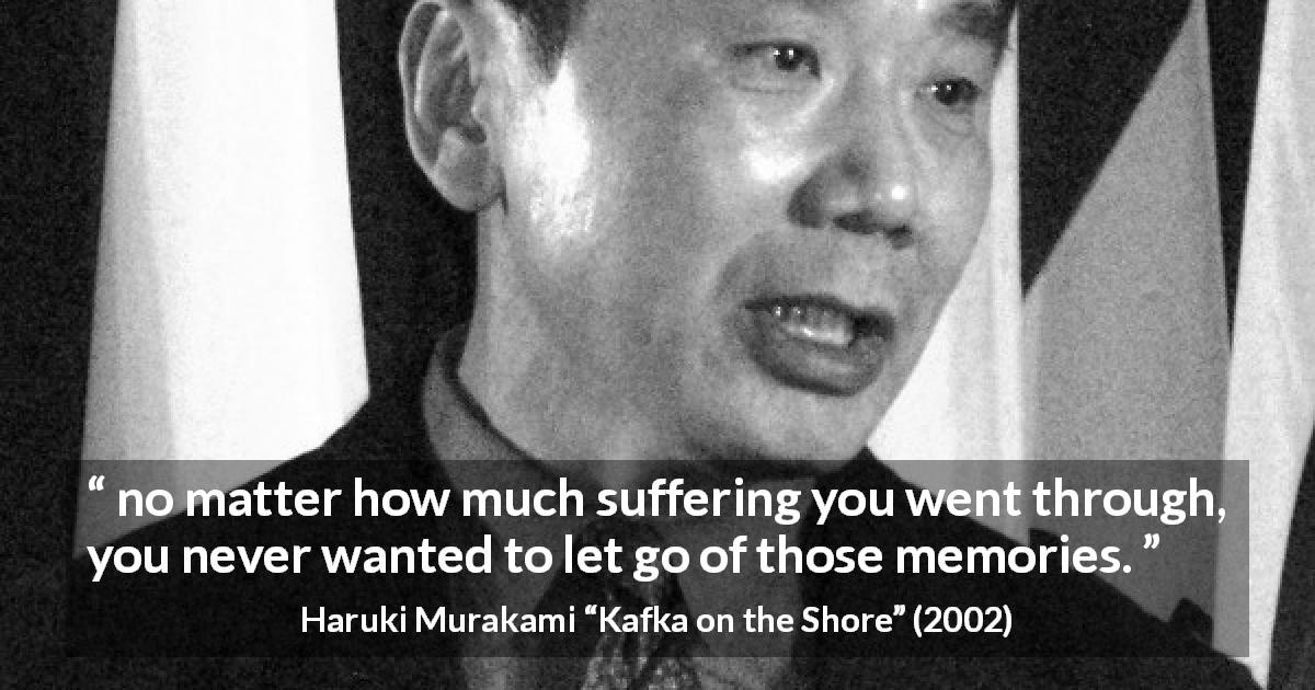Haruki Murakami quote about suffering from Kafka on the Shore - no matter how much suffering you went through, you never wanted to let go of those memories.