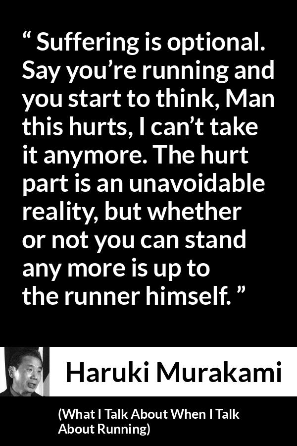 Haruki Murakami quote about suffering from What I Talk About When I Talk About Running - Suffering is optional. Say you’re running and you start to think, Man this hurts, I can’t take it anymore. The hurt part is an unavoidable reality, but whether or not you can stand any more is up to the runner himself.