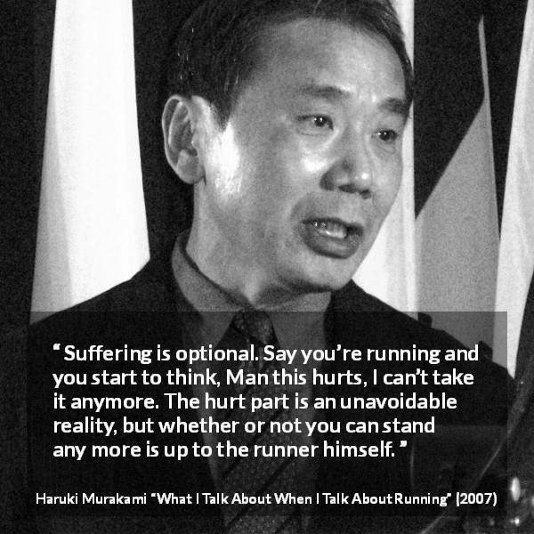Haruki Murakami quote about suffering from What I Talk About When I Talk About Running - Suffering is optional. Say you’re running and you start to think, Man this hurts, I can’t take it anymore. The hurt part is an unavoidable reality, but whether or not you can stand any more is up to the runner himself.