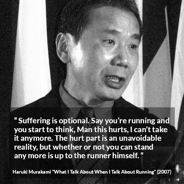 Haruki Murakami quote about suffering from What I Talk About When I Talk About Running - Suffering is optional. Say you’re running and you start to think, Man this hurts, I can’t take it anymore. The hurt part is an unavoidable reality, but whether or not you can stand any more is up to the runner himself.