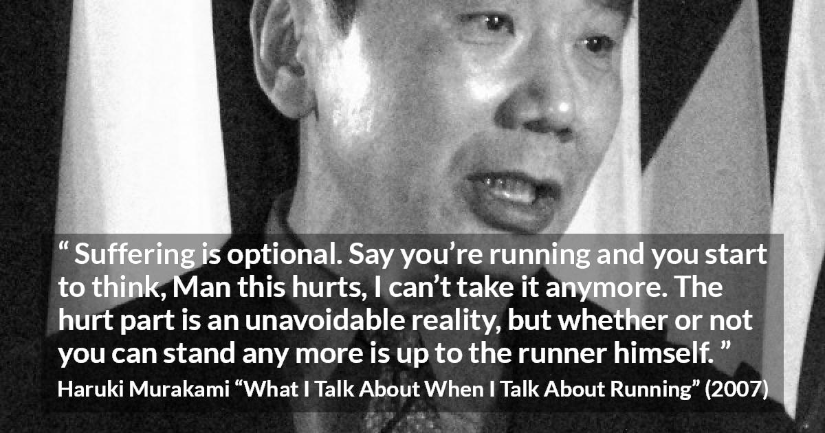 Haruki Murakami quote about suffering from What I Talk About When I Talk About Running - Suffering is optional. Say you’re running and you start to think, Man this hurts, I can’t take it anymore. The hurt part is an unavoidable reality, but whether or not you can stand any more is up to the runner himself.