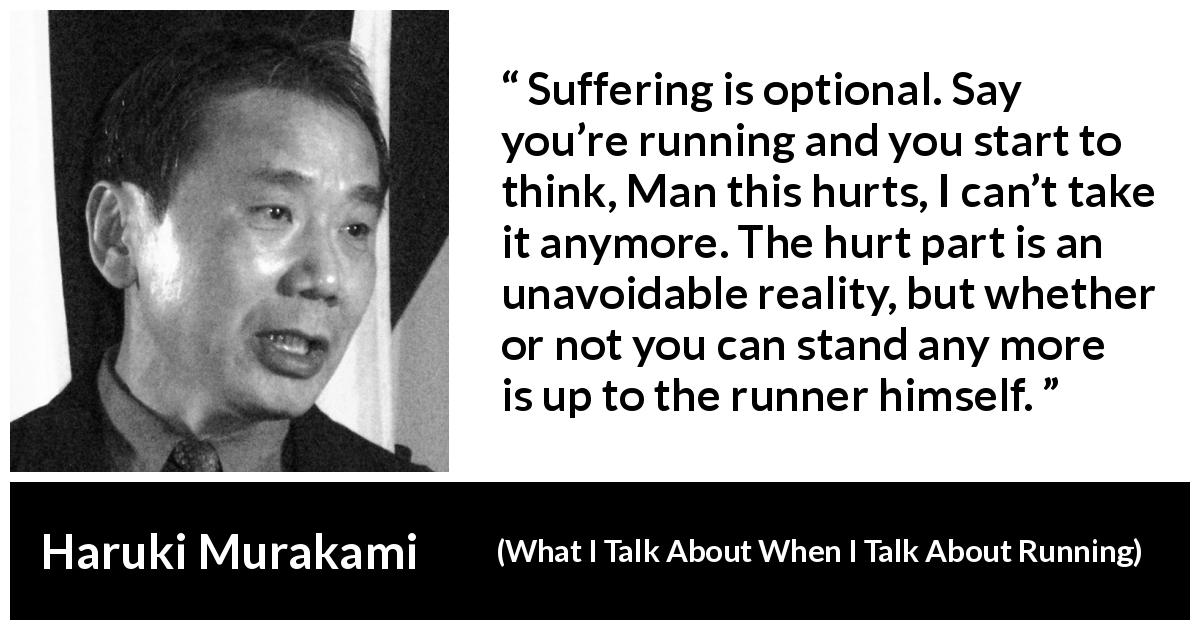 Haruki Murakami quote about suffering from What I Talk About When I Talk About Running - Suffering is optional. Say you’re running and you start to think, Man this hurts, I can’t take it anymore. The hurt part is an unavoidable reality, but whether or not you can stand any more is up to the runner himself.